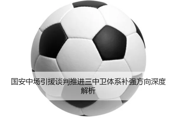 国安中场引援谈判推进三中卫体系补强方向深度解析